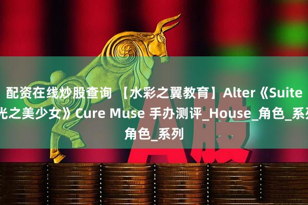 配资在线炒股查询 【水彩之翼教育】Alter《Suite 光之美少女》Cure Muse 手办测评_House_角色_系列