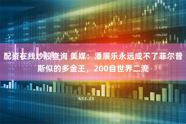 配资在线炒股查询 美媒：潘展乐永远成不了菲尔普斯似的多金王，200自世界二流