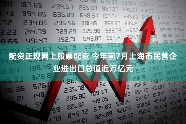 配资正规网上股票配资 今年前7月上海市民营企业进出口总值近万亿元