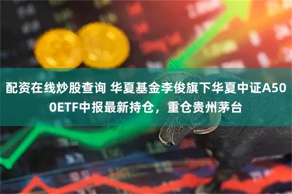 配资在线炒股查询 华夏基金李俊旗下华夏中证A500ETF中报最新持仓，重仓贵州茅台