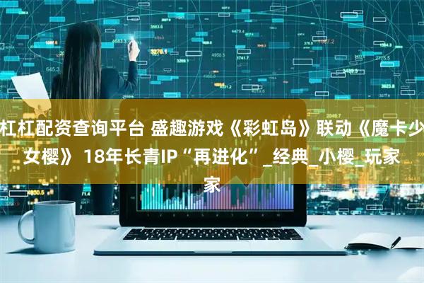 杠杠配资查询平台 盛趣游戏《彩虹岛》联动《魔卡少女樱》 18年长青IP“再进化”_经典_小樱_玩家