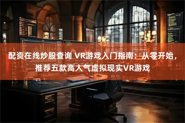 配资在线炒股查询 VR游戏入门指南：从零开始，推荐五款高人气虚拟现实VR游戏