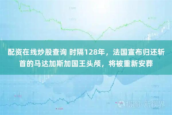配资在线炒股查询 时隔128年，法国宣布归还斩首的马达加斯加国王头颅，将被重新安葬