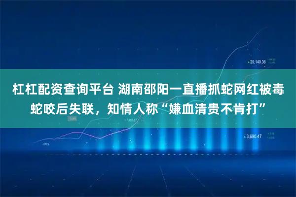 杠杠配资查询平台 湖南邵阳一直播抓蛇网红被毒蛇咬后失联,知情人称“嫌血清贵不肯打”