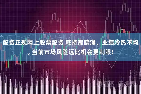 配资正规网上股票配资 减持潮暗涌、业绩冷热不均, 当前市场风险远比机会更刺眼!