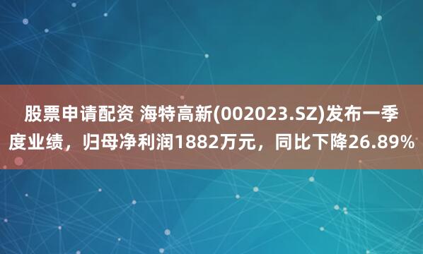 股票申请配资 海特高新(002023.SZ)发布一季度业绩，归母净利润1882万元，同比下降26.89%
