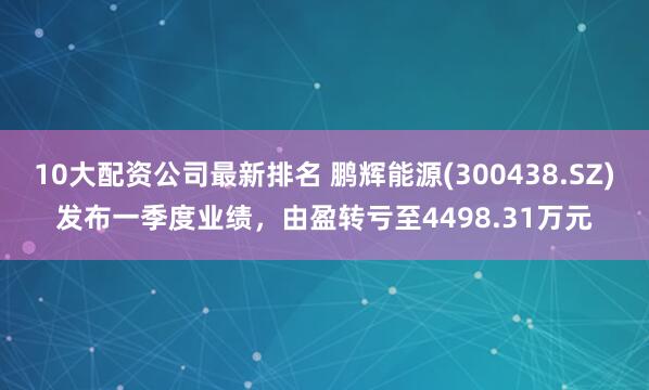 10大配资公司最新排名 鹏辉能源(300438.SZ)发布一季度业绩，由盈转亏至4498.31万元