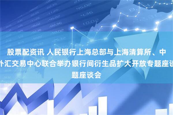股票配资讯 人民银行上海总部与上海清算所、中国外汇交易中心联合举办银行间衍生品扩大开放专题座谈会