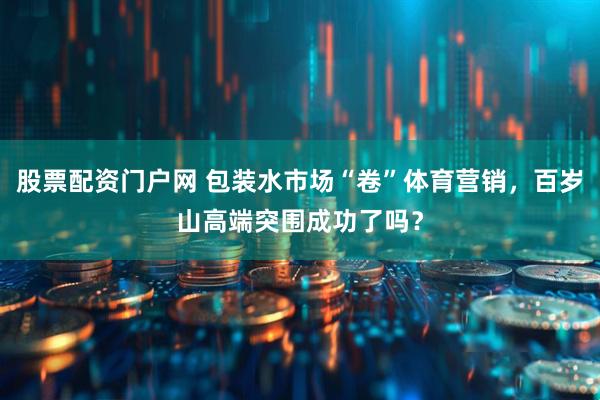 股票配资门户网 包装水市场“卷”体育营销，百岁山高端突围成功了吗？