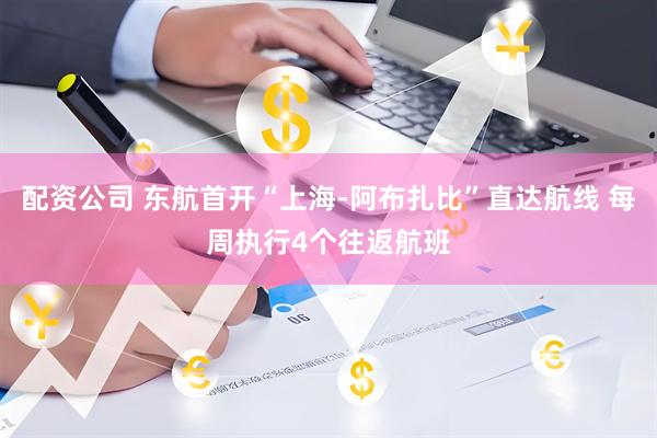 配资公司 东航首开“上海-阿布扎比”直达航线 每周执行4个往返航班