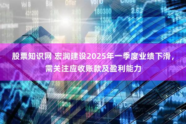 股票知识网 宏润建设2025年一季度业绩下滑，需关注应收账款及盈利能力