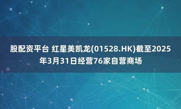 股配资平台 红星美凯龙(01528.HK)截至2025年3月31日经营76家自营商场