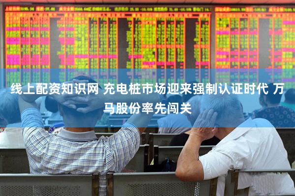 线上配资知识网 充电桩市场迎来强制认证时代 万马股份率先闯关