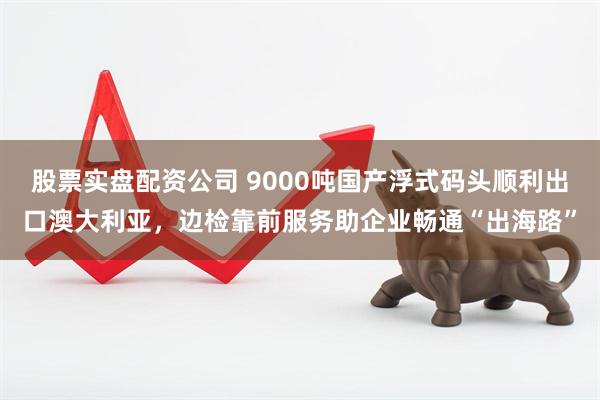 股票实盘配资公司 9000吨国产浮式码头顺利出口澳大利亚，边检靠前服务助企业畅通“出海路”