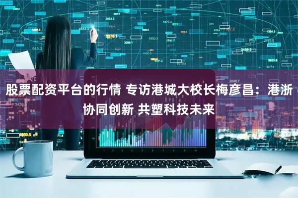 股票配资平台的行情 专访港城大校长梅彦昌：港浙协同创新 共塑科技未来