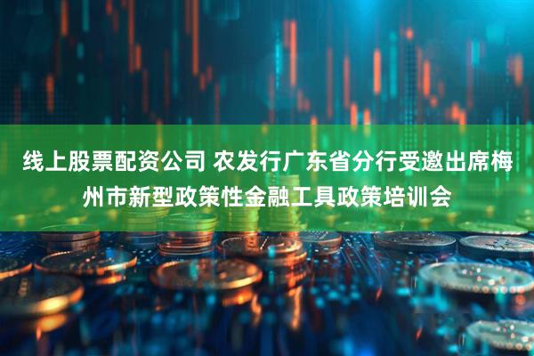 线上股票配资公司 农发行广东省分行受邀出席梅州市新型政策性金融工具政策培训会