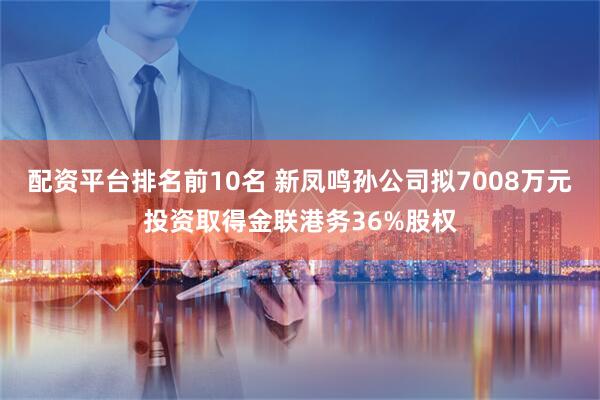 配资平台排名前10名 新凤鸣孙公司拟7008万元投资取得金联港务36%股权