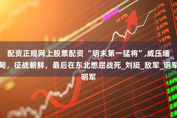 配资正规网上股票配资 “明末第一猛将”,威压缅甸，征战朝鲜，最后在东北憋屈战死_刘綎_敌军_明军