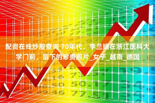 配资在线炒股查询 70年代，李兰娟在浙江医科大学门前，留下的珍贵照片_女子_越南_德国