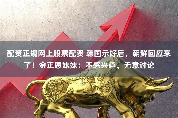 配资正规网上股票配资 韩国示好后，朝鲜回应来了！金正恩妹妹：不感兴趣、无意讨论