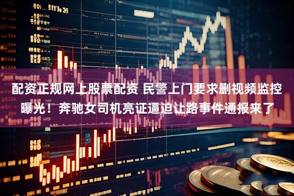 配资正规网上股票配资 民警上门要求删视频监控曝光！奔驰女司机亮证逼迫让路事件通报来了