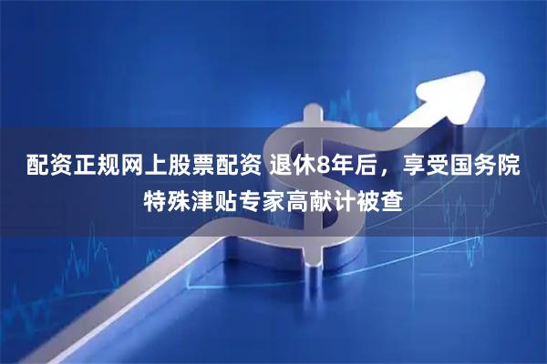 配资正规网上股票配资 退休8年后，享受国务院特殊津贴专家高献计被查
