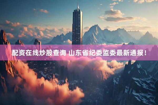 配资在线炒股查询 山东省纪委监委最新通报！