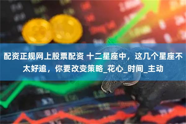 配资正规网上股票配资 十二星座中，这几个星座不太好追，你要改变策略_花心_时间_主动